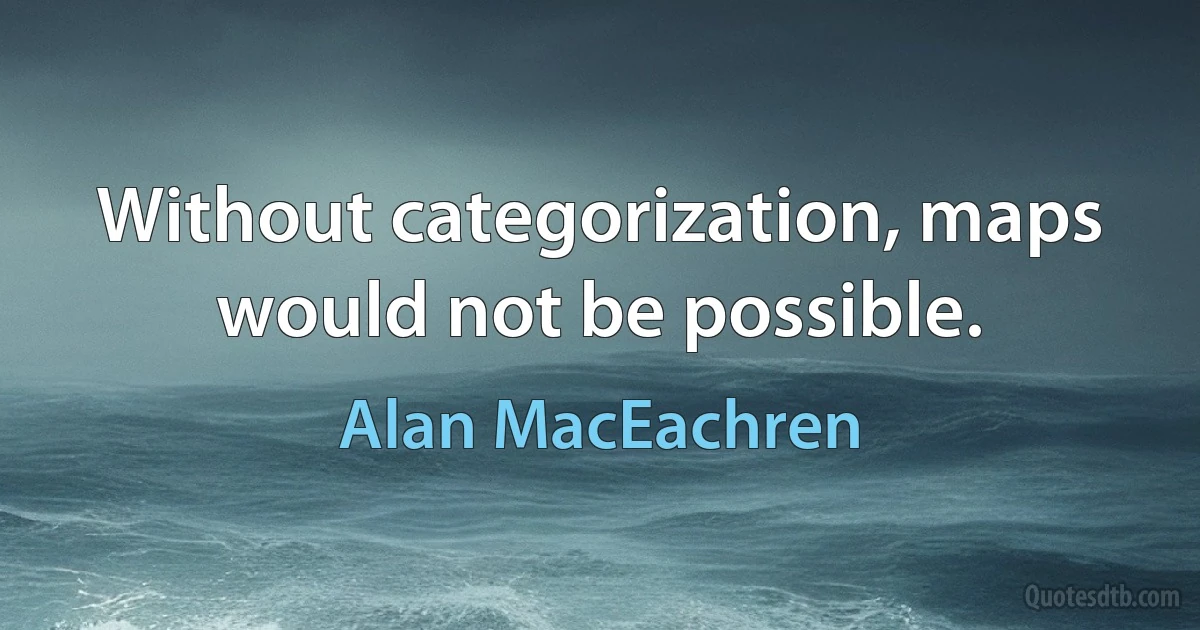 Without categorization, maps would not be possible. (Alan MacEachren)