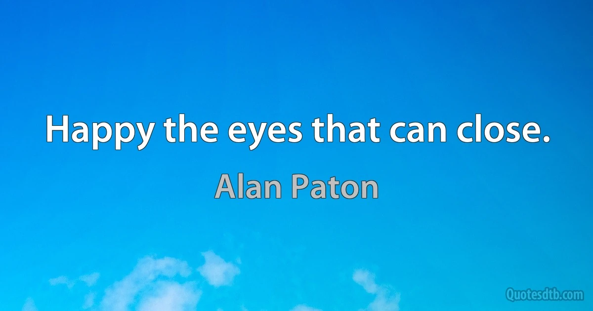 Happy the eyes that can close. (Alan Paton)