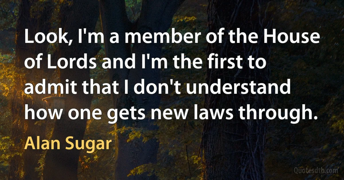 Look, I'm a member of the House of Lords and I'm the first to admit that I don't understand how one gets new laws through. (Alan Sugar)