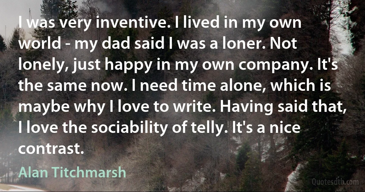 I was very inventive. I lived in my own world - my dad said I was a loner. Not lonely, just happy in my own company. It's the same now. I need time alone, which is maybe why I love to write. Having said that, I love the sociability of telly. It's a nice contrast. (Alan Titchmarsh)