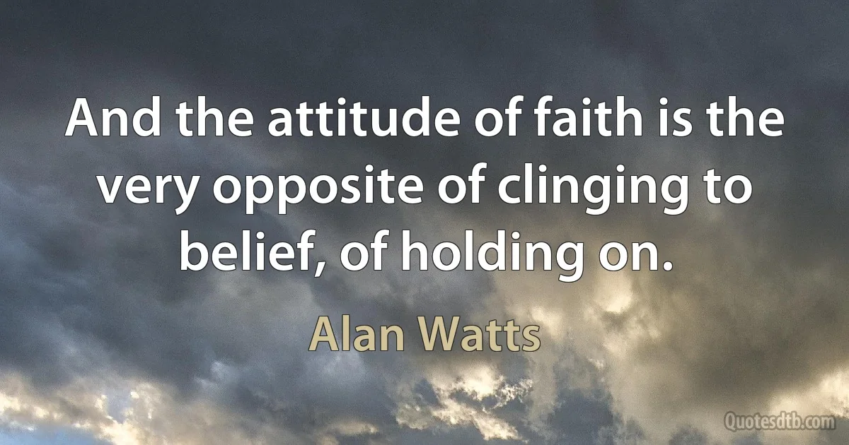 And the attitude of faith is the very opposite of clinging to belief, of holding on. (Alan Watts)