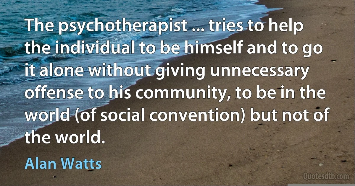 The psychotherapist ... tries to help the individual to be himself and to go it alone without giving unnecessary offense to his community, to be in the world (of social convention) but not of the world. (Alan Watts)