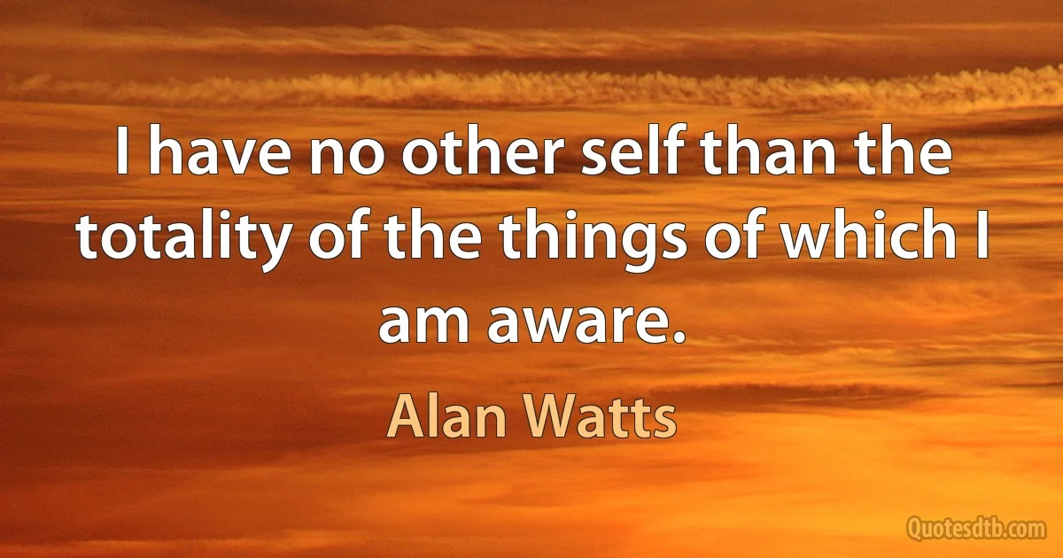 I have no other self than the totality of the things of which I am aware. (Alan Watts)