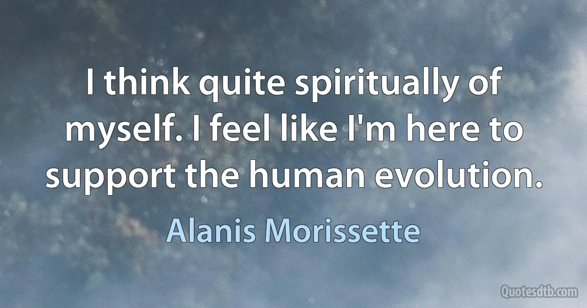 I think quite spiritually of myself. I feel like I'm here to support the human evolution. (Alanis Morissette)