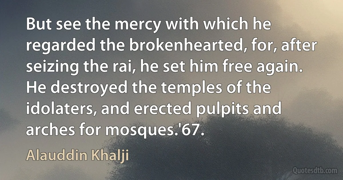 But see the mercy with which he regarded the brokenhearted, for, after seizing the rai, he set him free again. He destroyed the temples of the idolaters, and erected pulpits and arches for mosques.'67. (Alauddin Khalji)