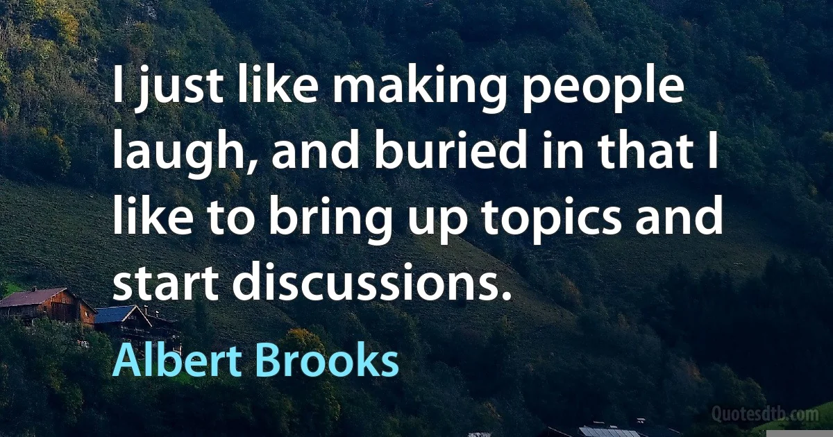 I just like making people laugh, and buried in that I like to bring up topics and start discussions. (Albert Brooks)