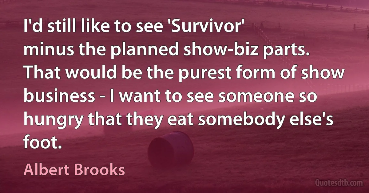 I'd still like to see 'Survivor' minus the planned show-biz parts. That would be the purest form of show business - I want to see someone so hungry that they eat somebody else's foot. (Albert Brooks)