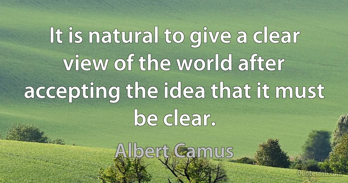 It is natural to give a clear view of the world after accepting the idea that it must be clear. (Albert Camus)