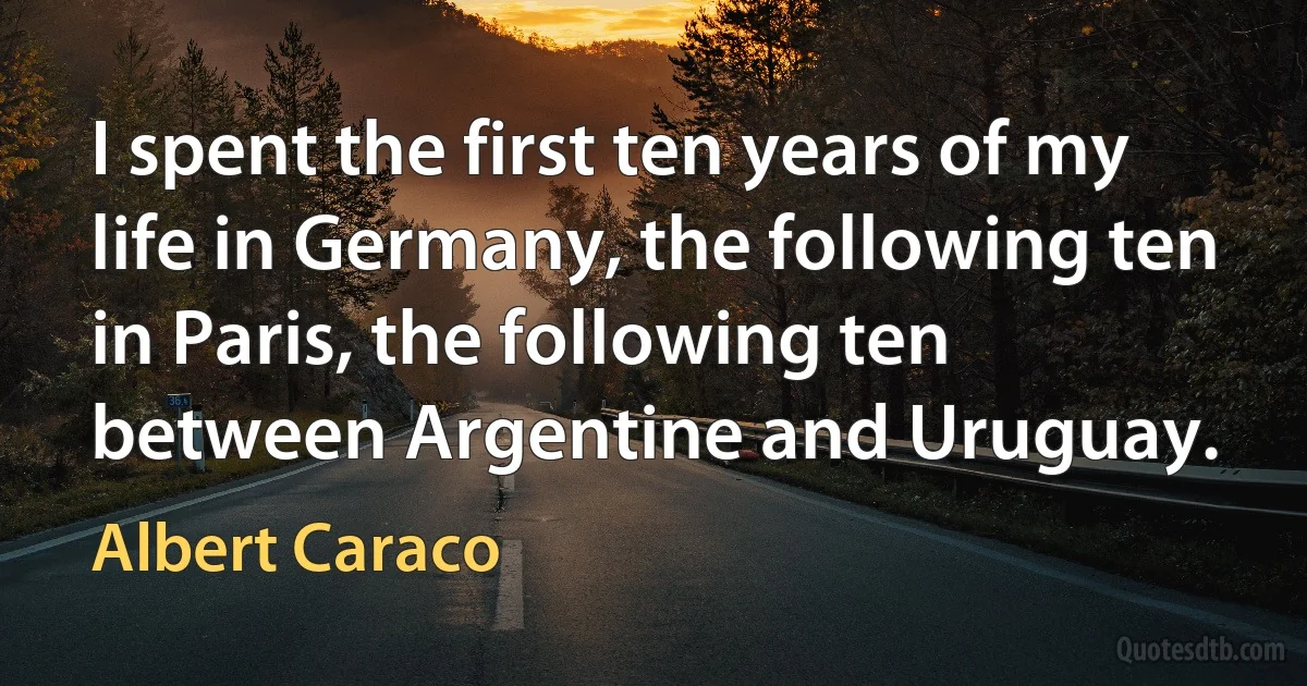 I spent the first ten years of my life in Germany, the following ten in Paris, the following ten between Argentine and Uruguay. (Albert Caraco)