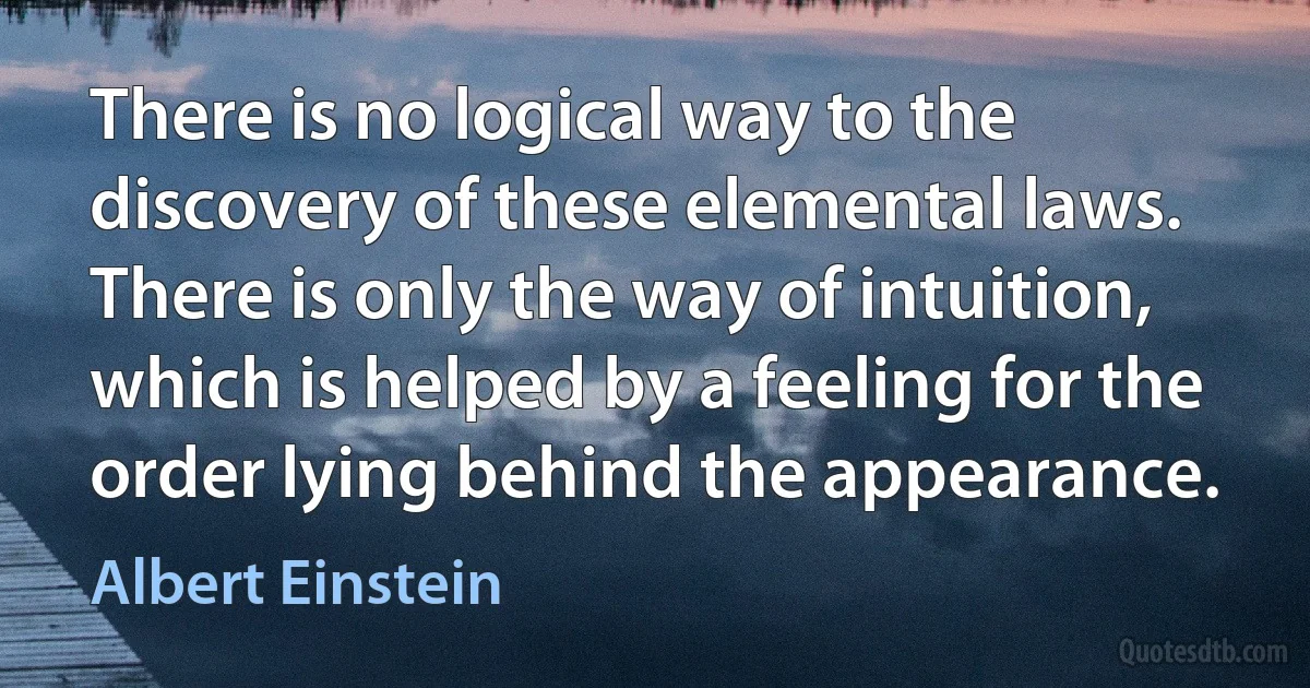 There is no logical way to the discovery of these elemental laws. There is only the way of intuition, which is helped by a feeling for the order lying behind the appearance. (Albert Einstein)