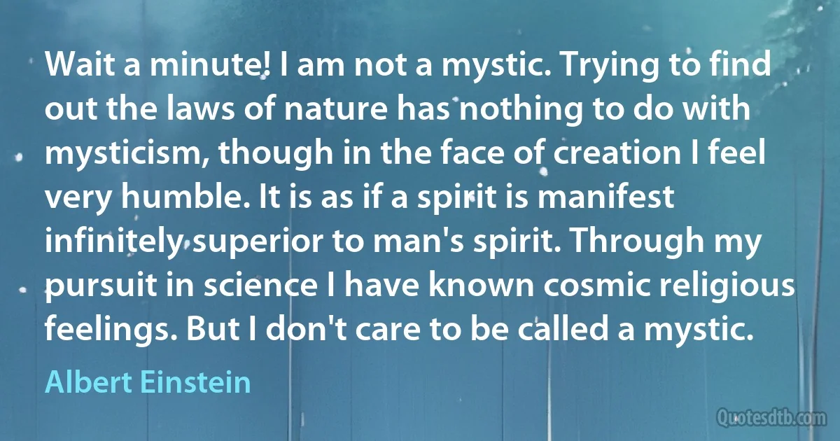 Wait a minute! I am not a mystic. Trying to find out the laws of nature has nothing to do with mysticism, though in the face of creation I feel very humble. It is as if a spirit is manifest infinitely superior to man's spirit. Through my pursuit in science I have known cosmic religious feelings. But I don't care to be called a mystic. (Albert Einstein)