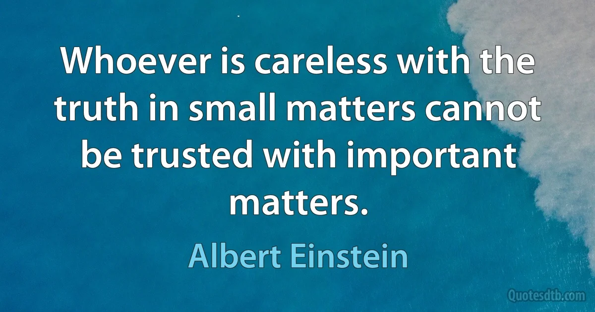 Whoever is careless with the truth in small matters cannot be trusted with important matters. (Albert Einstein)