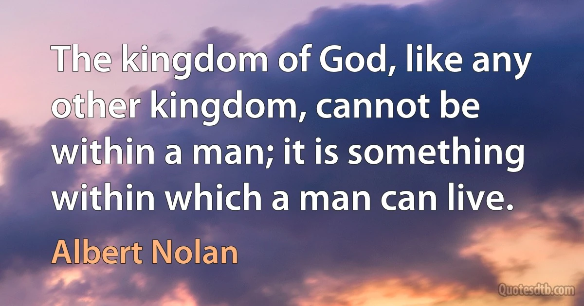 The kingdom of God, like any other kingdom, cannot be within a man; it is something within which a man can live. (Albert Nolan)