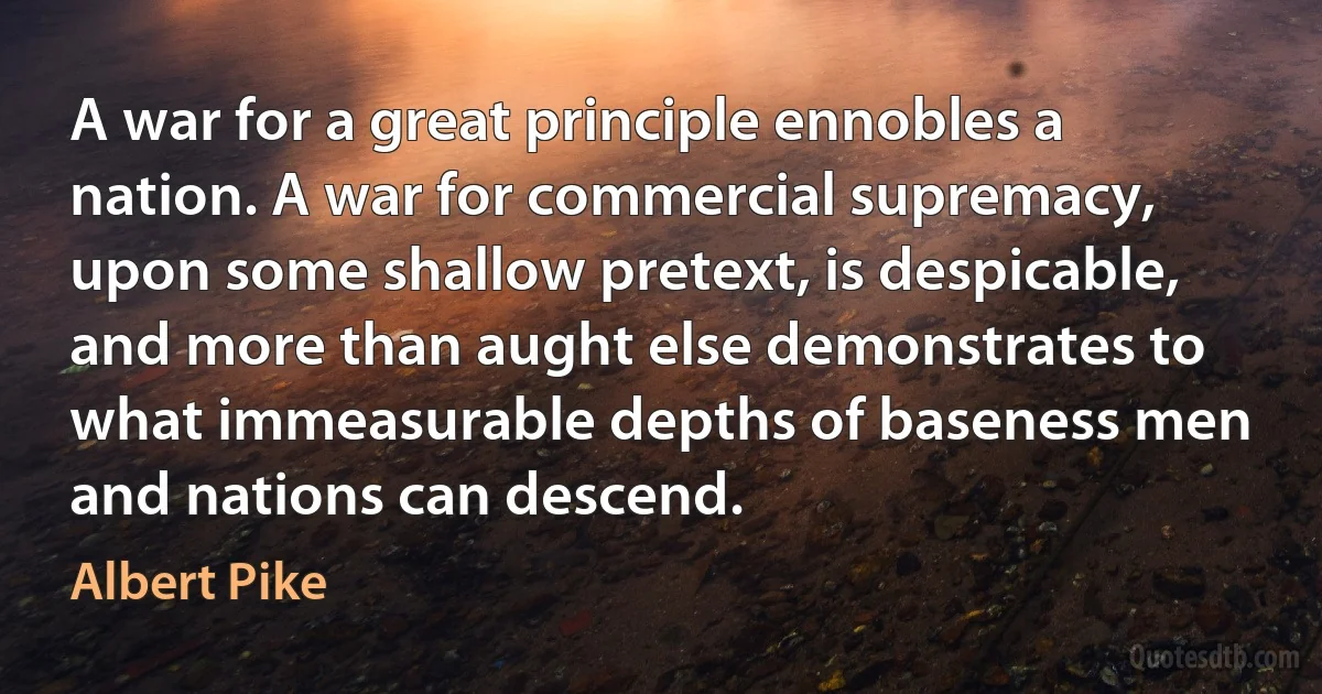 A war for a great principle ennobles a nation. A war for commercial supremacy, upon some shallow pretext, is despicable, and more than aught else demonstrates to what immeasurable depths of baseness men and nations can descend. (Albert Pike)