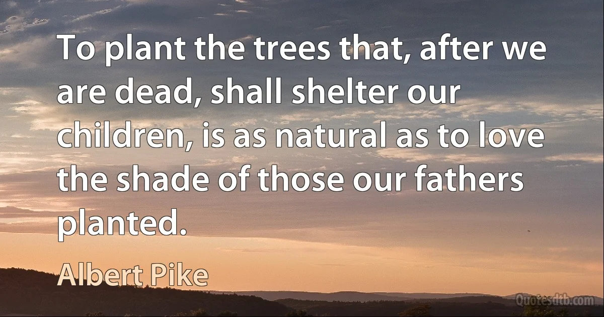 To plant the trees that, after we are dead, shall shelter our children, is as natural as to love the shade of those our fathers planted. (Albert Pike)