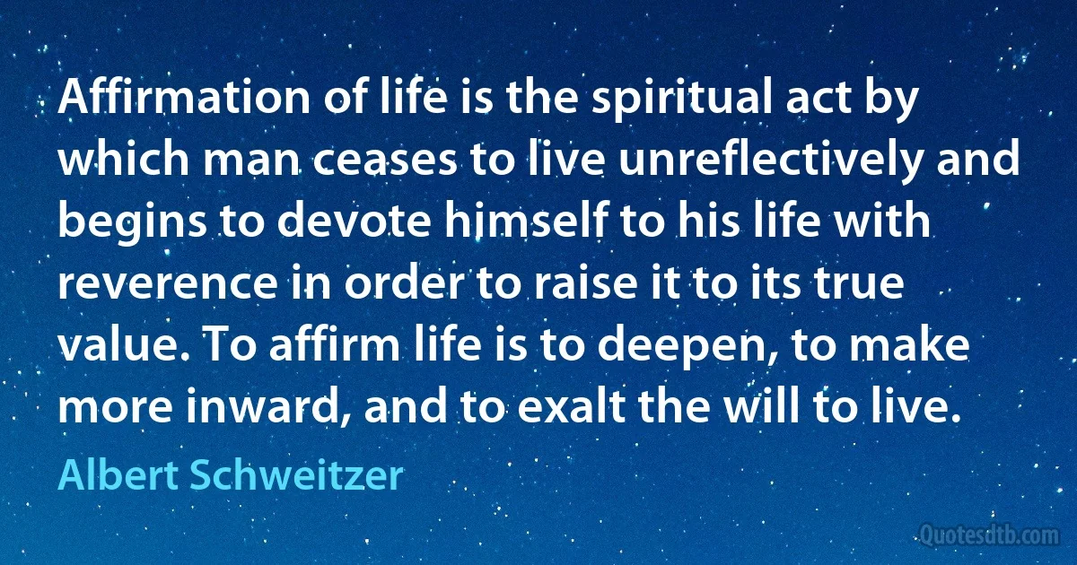 Affirmation of life is the spiritual act by which man ceases to live unreflectively and begins to devote himself to his life with reverence in order to raise it to its true value. To affirm life is to deepen, to make more inward, and to exalt the will to live. (Albert Schweitzer)