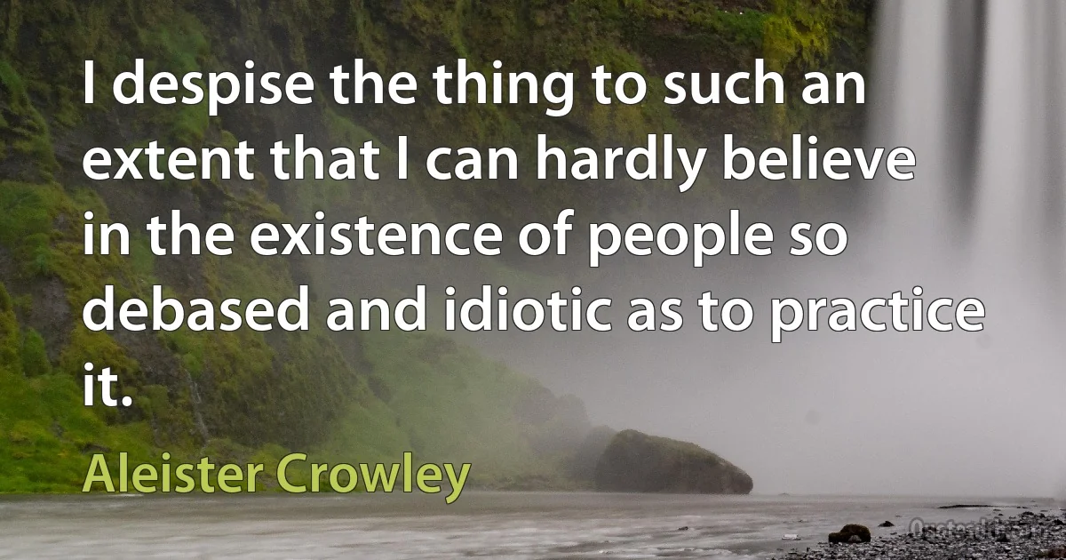 I despise the thing to such an extent that I can hardly believe in the existence of people so debased and idiotic as to practice it. (Aleister Crowley)