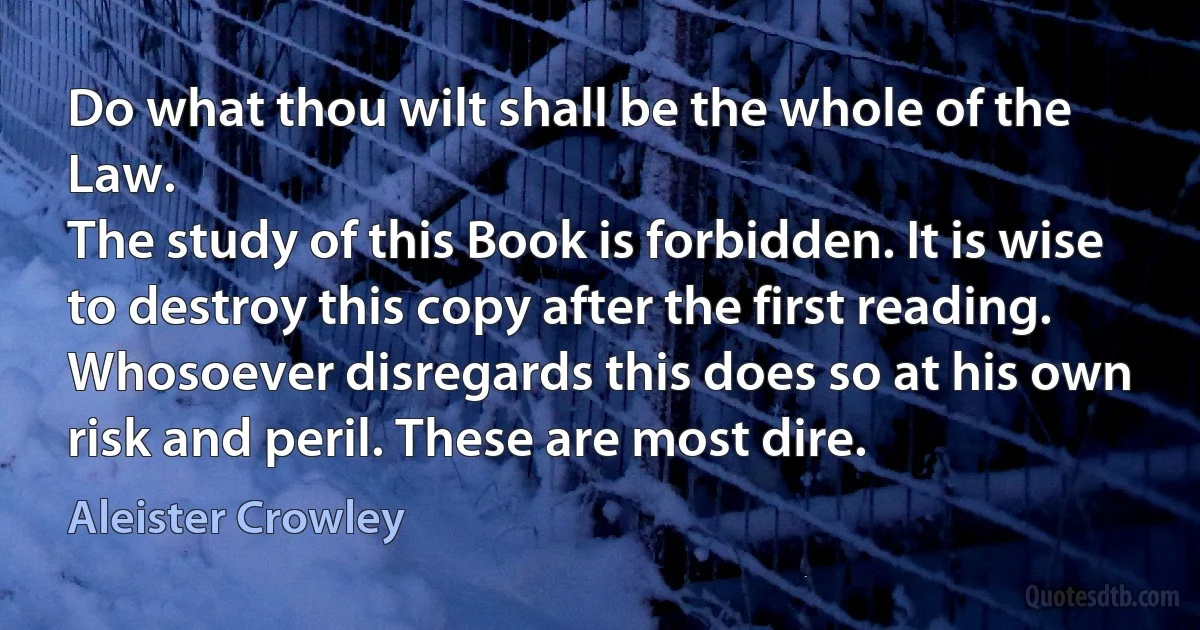 Do what thou wilt shall be the whole of the Law.
The study of this Book is forbidden. It is wise to destroy this copy after the first reading.
Whosoever disregards this does so at his own risk and peril. These are most dire. (Aleister Crowley)