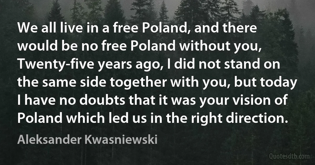 We all live in a free Poland, and there would be no free Poland without you, Twenty-five years ago, I did not stand on the same side together with you, but today I have no doubts that it was your vision of Poland which led us in the right direction. (Aleksander Kwasniewski)