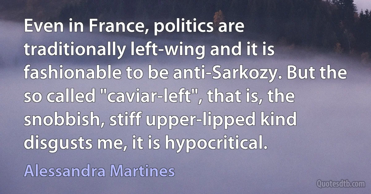 Even in France, politics are traditionally left-wing and it is fashionable to be anti-Sarkozy. But the so called "caviar-left", that is, the snobbish, stiff upper-lipped kind disgusts me, it is hypocritical. (Alessandra Martines)