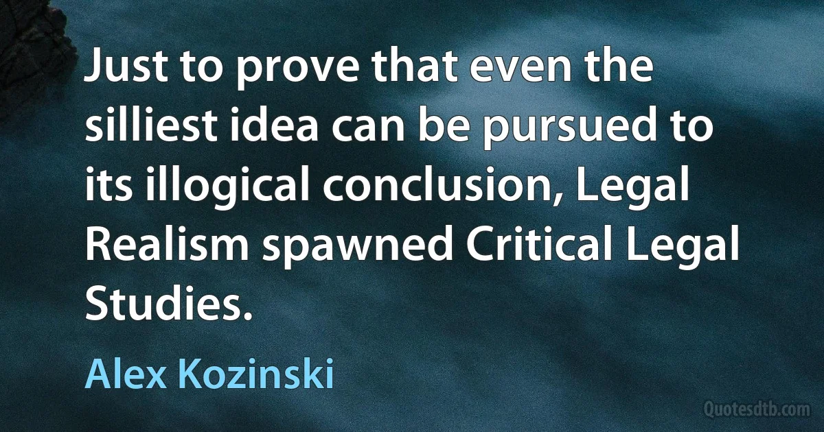 Just to prove that even the silliest idea can be pursued to its illogical conclusion, Legal Realism spawned Critical Legal Studies. (Alex Kozinski)