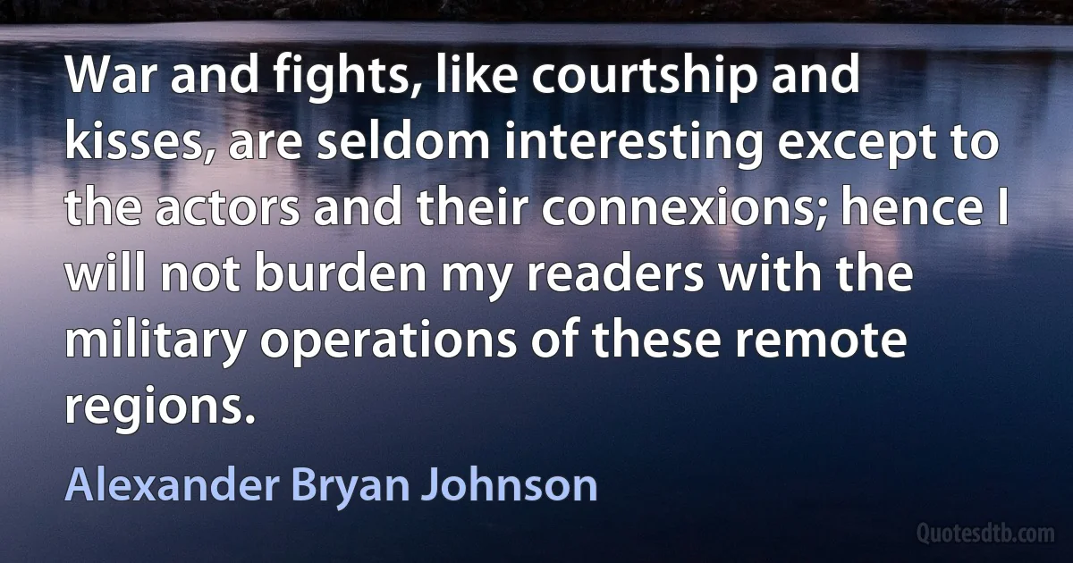 War and fights, like courtship and kisses, are seldom interesting except to the actors and their connexions; hence I will not burden my readers with the military operations of these remote regions. (Alexander Bryan Johnson)