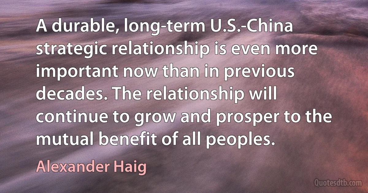 A durable, long-term U.S.-China strategic relationship is even more important now than in previous decades. The relationship will continue to grow and prosper to the mutual benefit of all peoples. (Alexander Haig)