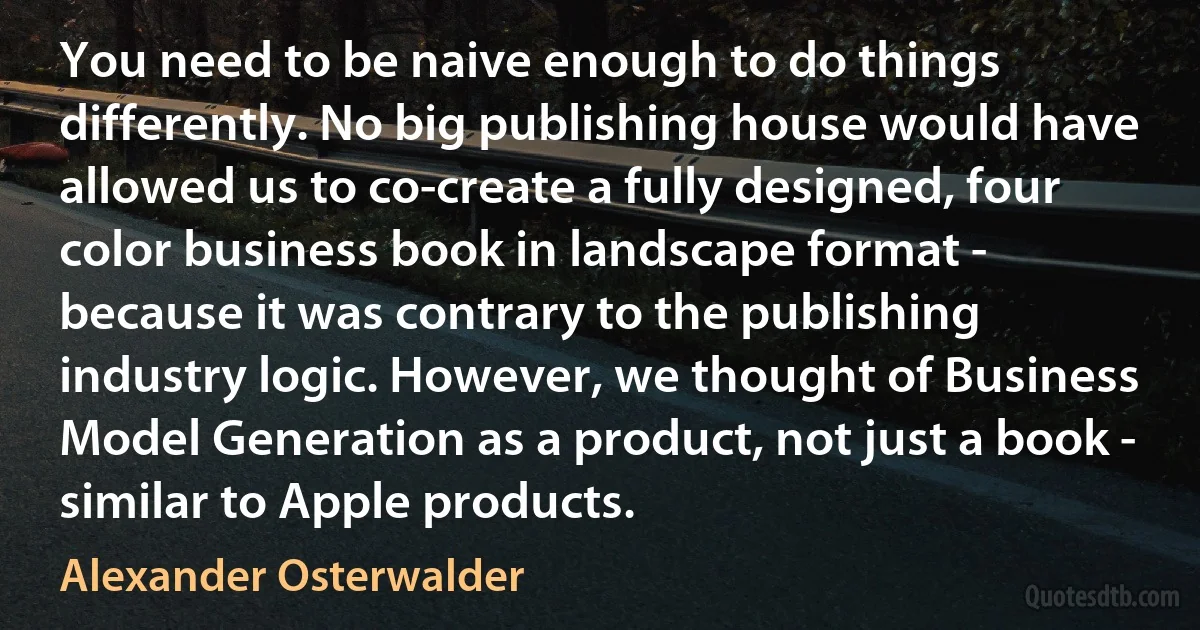 You need to be naive enough to do things differently. No big publishing house would have allowed us to co-create a fully designed, four color business book in landscape format - because it was contrary to the publishing industry logic. However, we thought of Business Model Generation as a product, not just a book - similar to Apple products. (Alexander Osterwalder)