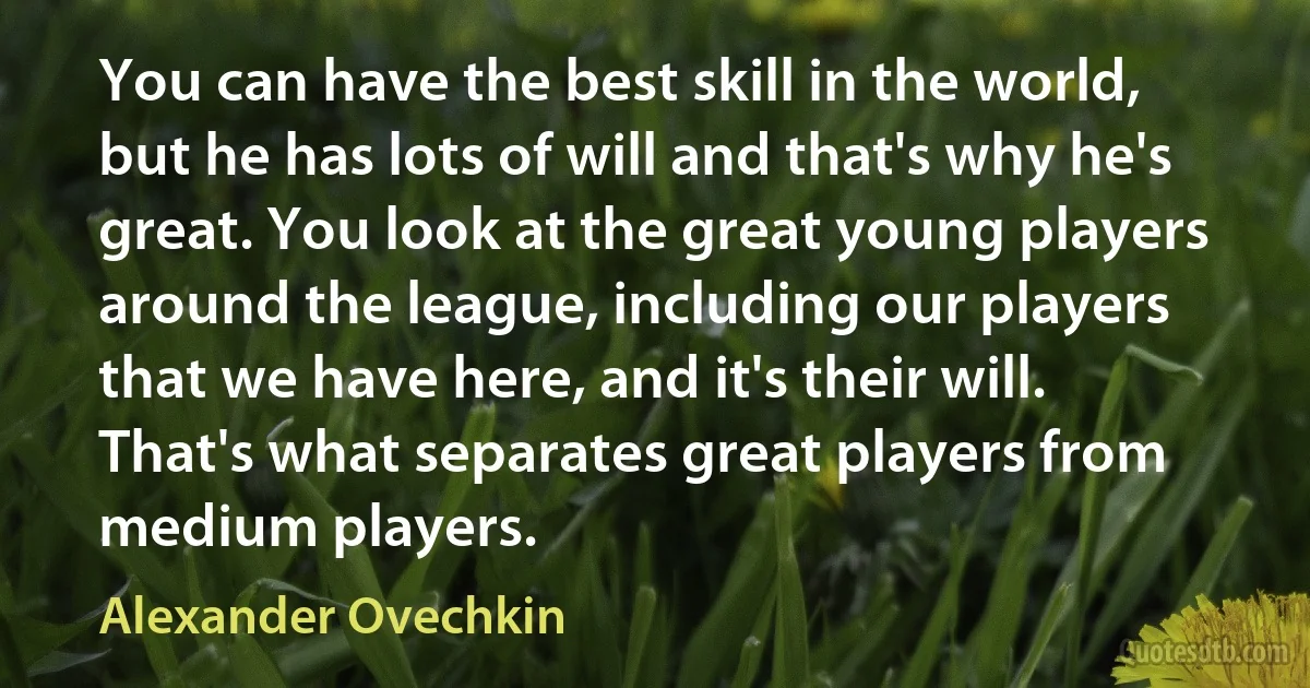 You can have the best skill in the world, but he has lots of will and that's why he's great. You look at the great young players around the league, including our players that we have here, and it's their will. That's what separates great players from medium players. (Alexander Ovechkin)