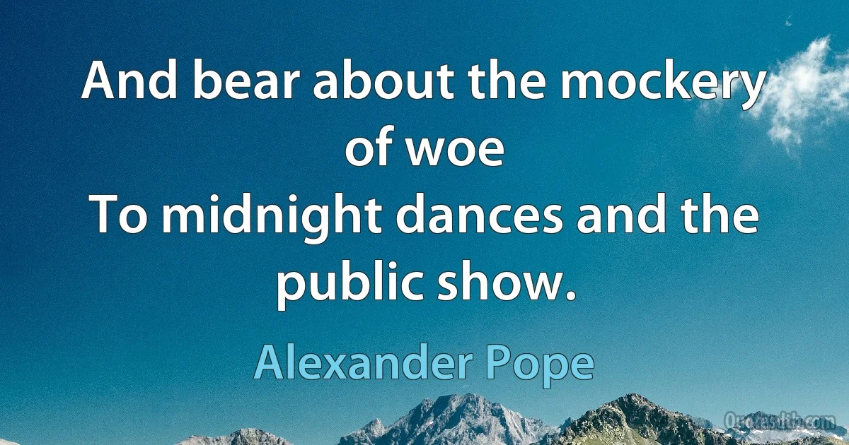 And bear about the mockery of woe
To midnight dances and the public show. (Alexander Pope)