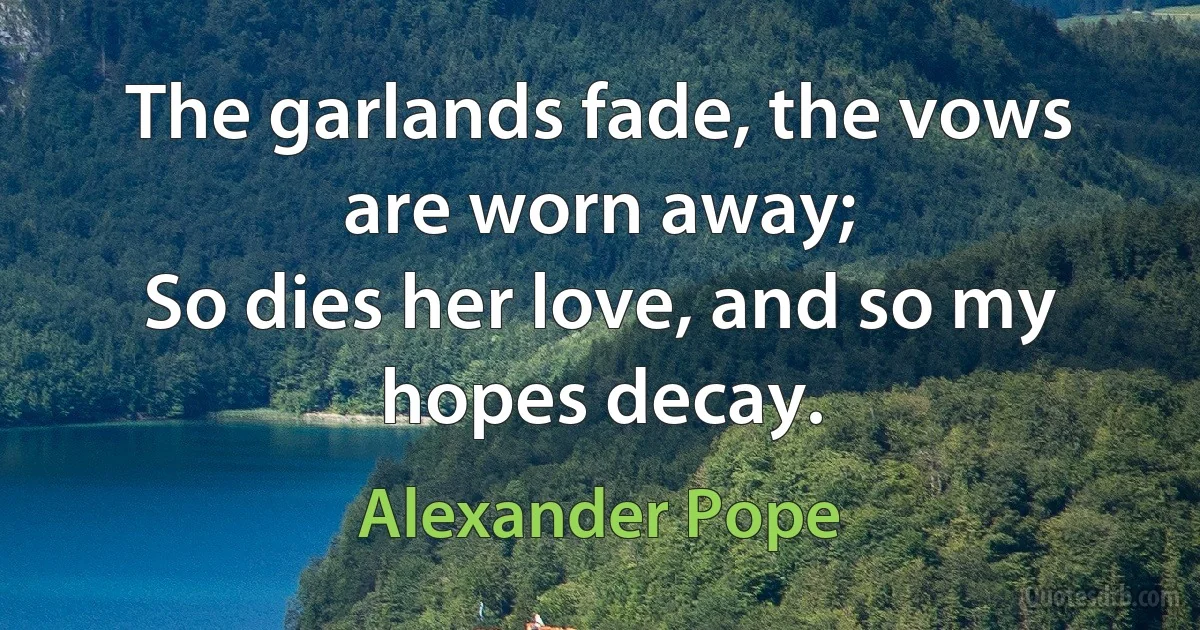 The garlands fade, the vows are worn away;
So dies her love, and so my hopes decay. (Alexander Pope)