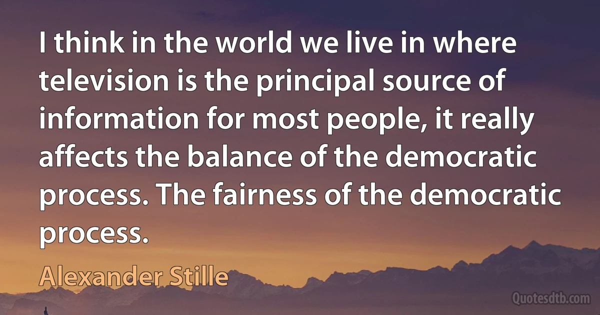 I think in the world we live in where television is the principal source of information for most people, it really affects the balance of the democratic process. The fairness of the democratic process. (Alexander Stille)