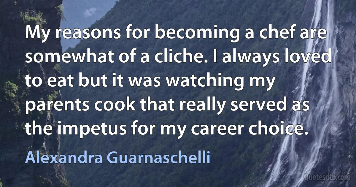 My reasons for becoming a chef are somewhat of a cliche. I always loved to eat but it was watching my parents cook that really served as the impetus for my career choice. (Alexandra Guarnaschelli)