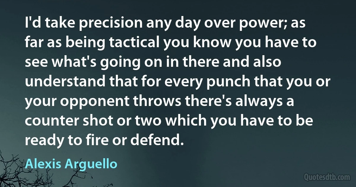 I'd take precision any day over power; as far as being tactical you know you have to see what's going on in there and also understand that for every punch that you or your opponent throws there's always a counter shot or two which you have to be ready to fire or defend. (Alexis Arguello)