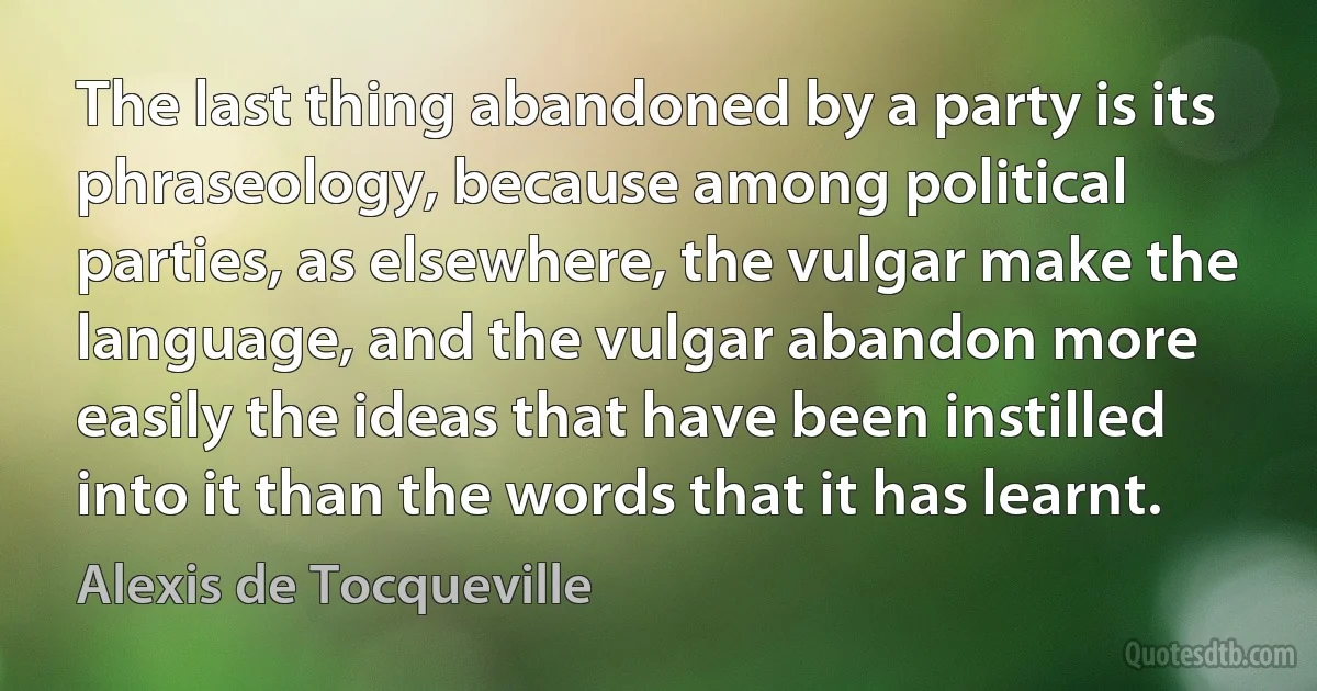 The last thing abandoned by a party is its phraseology, because among political parties, as elsewhere, the vulgar make the language, and the vulgar abandon more easily the ideas that have been instilled into it than the words that it has learnt. (Alexis de Tocqueville)