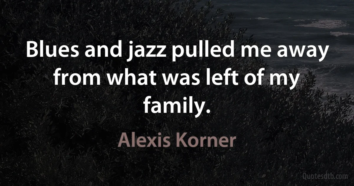 Blues and jazz pulled me away from what was left of my family. (Alexis Korner)