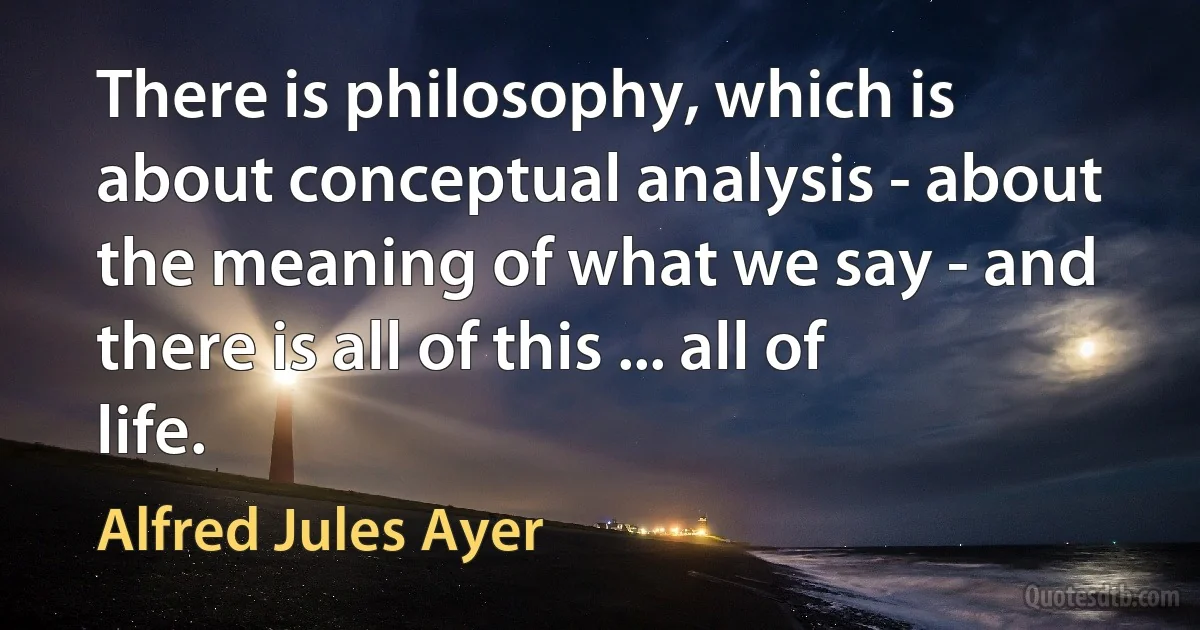 There is philosophy, which is about conceptual analysis - about the meaning of what we say - and there is all of this ... all of life. (Alfred Jules Ayer)