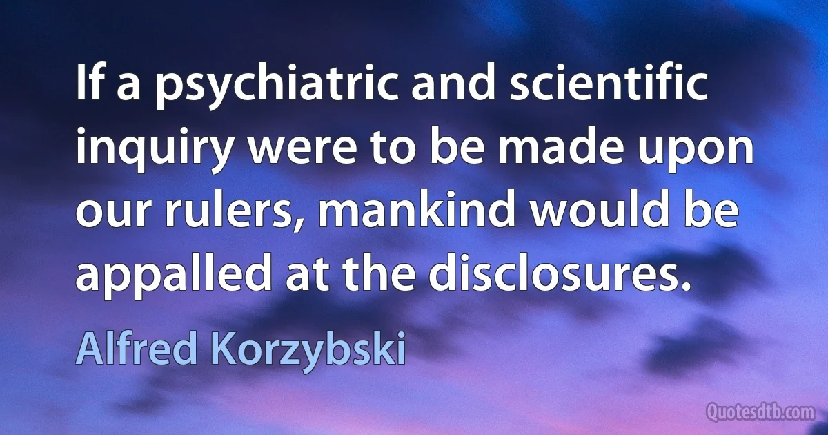 If a psychiatric and scientific inquiry were to be made upon our rulers, mankind would be appalled at the disclosures. (Alfred Korzybski)