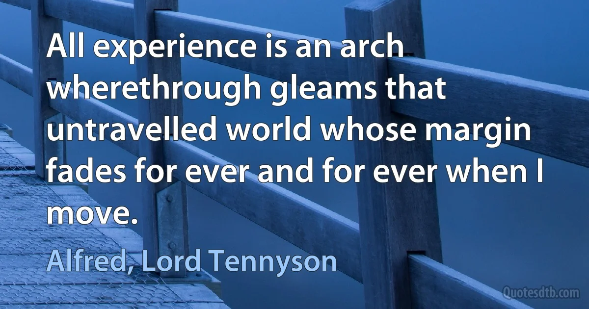 All experience is an arch wherethrough gleams that untravelled world whose margin fades for ever and for ever when I move. (Alfred, Lord Tennyson)