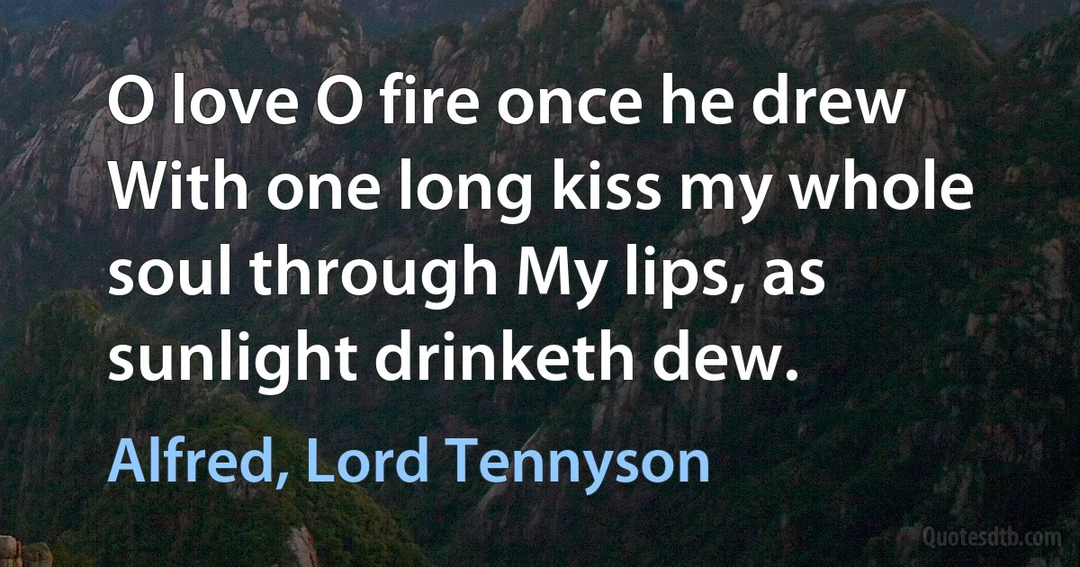 O love O fire once he drew With one long kiss my whole soul through My lips, as sunlight drinketh dew. (Alfred, Lord Tennyson)