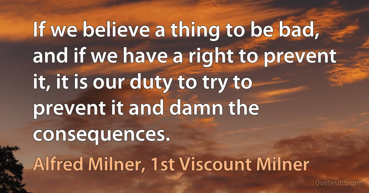 If we believe a thing to be bad, and if we have a right to prevent it, it is our duty to try to prevent it and damn the consequences. (Alfred Milner, 1st Viscount Milner)