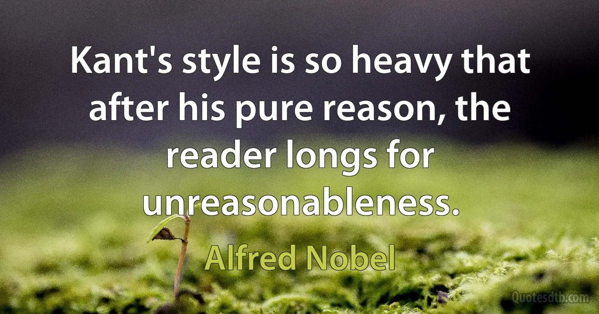 Kant's style is so heavy that after his pure reason, the reader longs for unreasonableness. (Alfred Nobel)