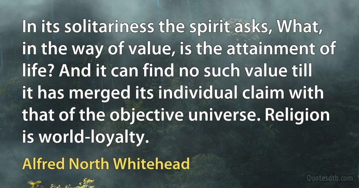 In its solitariness the spirit asks, What, in the way of value, is the attainment of life? And it can find no such value till it has merged its individual claim with that of the objective universe. Religion is world-loyalty. (Alfred North Whitehead)