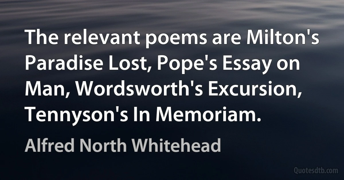 The relevant poems are Milton's Paradise Lost, Pope's Essay on Man, Wordsworth's Excursion, Tennyson's In Memoriam. (Alfred North Whitehead)