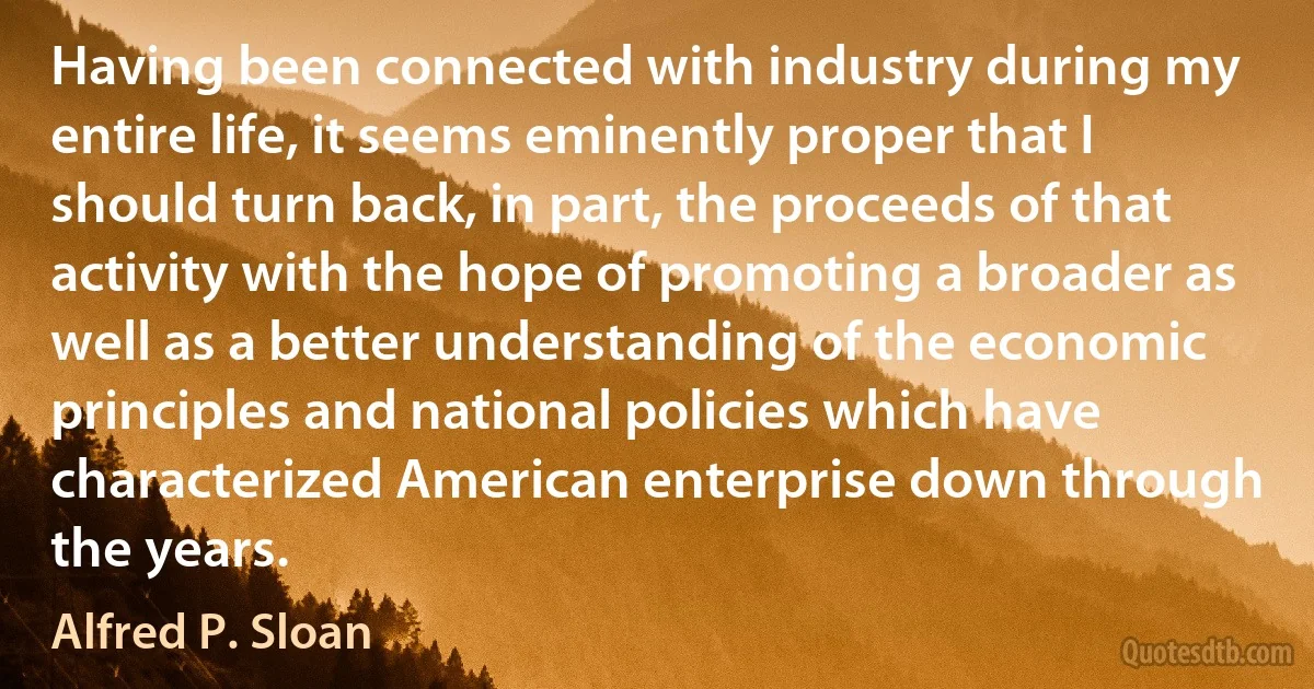 Having been connected with industry during my entire life, it seems eminently proper that I should turn back, in part, the proceeds of that activity with the hope of promoting a broader as well as a better understanding of the economic principles and national policies which have characterized American enterprise down through the years. (Alfred P. Sloan)