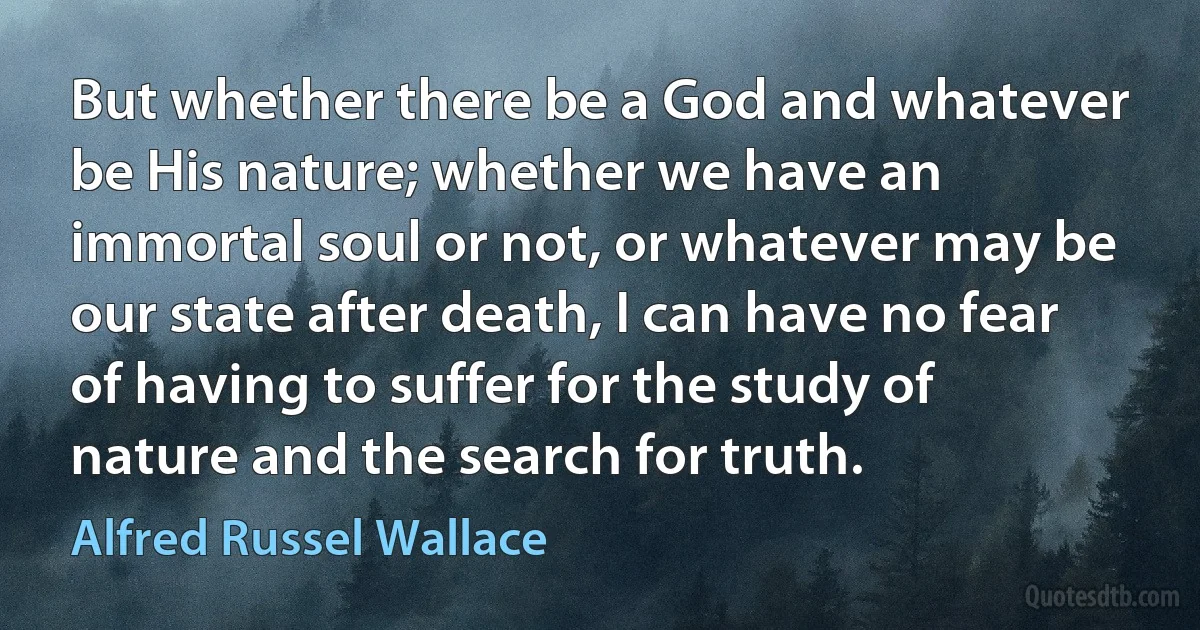 But whether there be a God and whatever be His nature; whether we have an immortal soul or not, or whatever may be our state after death, I can have no fear of having to suffer for the study of nature and the search for truth. (Alfred Russel Wallace)