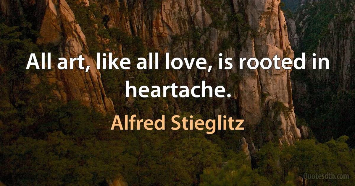 All art, like all love, is rooted in heartache. (Alfred Stieglitz)