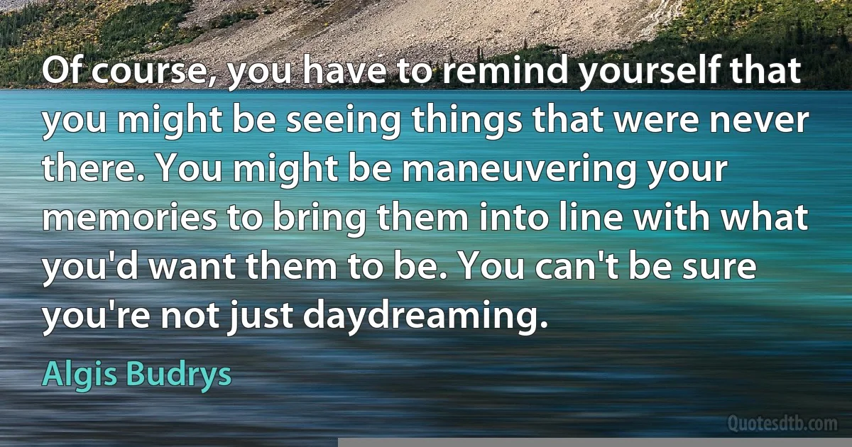 Of course, you have to remind yourself that you might be seeing things that were never there. You might be maneuvering your memories to bring them into line with what you'd want them to be. You can't be sure you're not just daydreaming. (Algis Budrys)