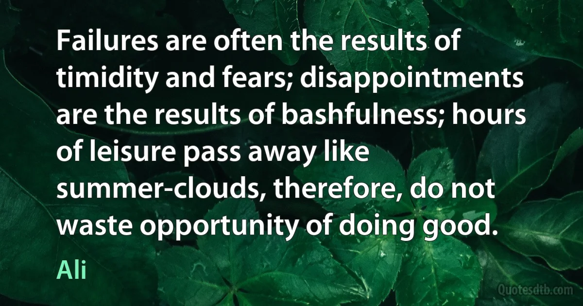 Failures are often the results of timidity and fears; disappointments are the results of bashfulness; hours of leisure pass away like summer-clouds, therefore, do not waste opportunity of doing good. (Ali)