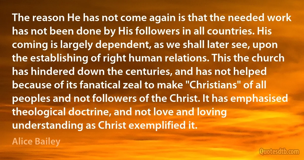 The reason He has not come again is that the needed work has not been done by His followers in all countries. His coming is largely dependent, as we shall later see, upon the establishing of right human relations. This the church has hindered down the centuries, and has not helped because of its fanatical zeal to make "Christians" of all peoples and not followers of the Christ. It has emphasised theological doctrine, and not love and loving understanding as Christ exemplified it. (Alice Bailey)